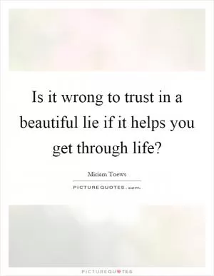 Is it wrong to trust in a beautiful lie if it helps you get through life? Picture Quote #1