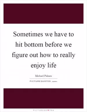 Sometimes we have to hit bottom before we figure out how to really enjoy life Picture Quote #1