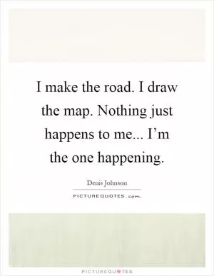 I make the road. I draw the map. Nothing just happens to me... I’m the one happening Picture Quote #1