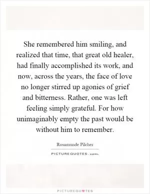 She remembered him smiling, and realized that time, that great old healer, had finally accomplished its work, and now, across the years, the face of love no longer stirred up agonies of grief and bitterness. Rather, one was left feeling simply grateful. For how unimaginably empty the past would be without him to remember Picture Quote #1