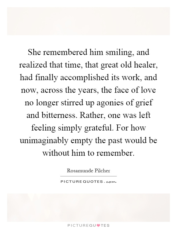 She remembered him smiling, and realized that time, that great old healer, had finally accomplished its work, and now, across the years, the face of love no longer stirred up agonies of grief and bitterness. Rather, one was left feeling simply grateful. For how unimaginably empty the past would be without him to remember Picture Quote #1