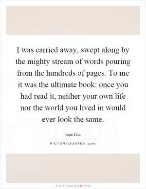 I was carried away, swept along by the mighty stream of words pouring from the hundreds of pages. To me it was the ultimate book: once you had read it, neither your own life nor the world you lived in would ever look the same Picture Quote #1