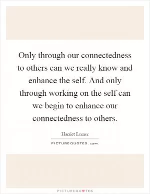 Only through our connectedness to others can we really know and enhance the self. And only through working on the self can we begin to enhance our connectedness to others Picture Quote #1