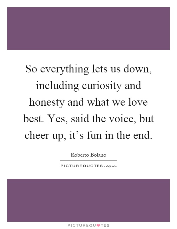 So everything lets us down, including curiosity and honesty and what we love best. Yes, said the voice, but cheer up, it's fun in the end Picture Quote #1