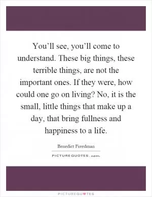 You’ll see, you’ll come to understand. These big things, these terrible things, are not the important ones. If they were, how could one go on living? No, it is the small, little things that make up a day, that bring fullness and happiness to a life Picture Quote #1