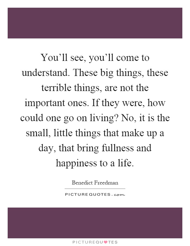 You'll see, you'll come to understand. These big things, these terrible things, are not the important ones. If they were, how could one go on living? No, it is the small, little things that make up a day, that bring fullness and happiness to a life Picture Quote #1