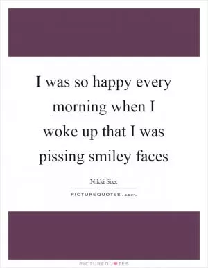 I was so happy every morning when I woke up that I was pissing smiley faces Picture Quote #1