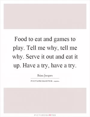 Food to eat and games to play. Tell me why, tell me why. Serve it out and eat it up. Have a try, have a try Picture Quote #1