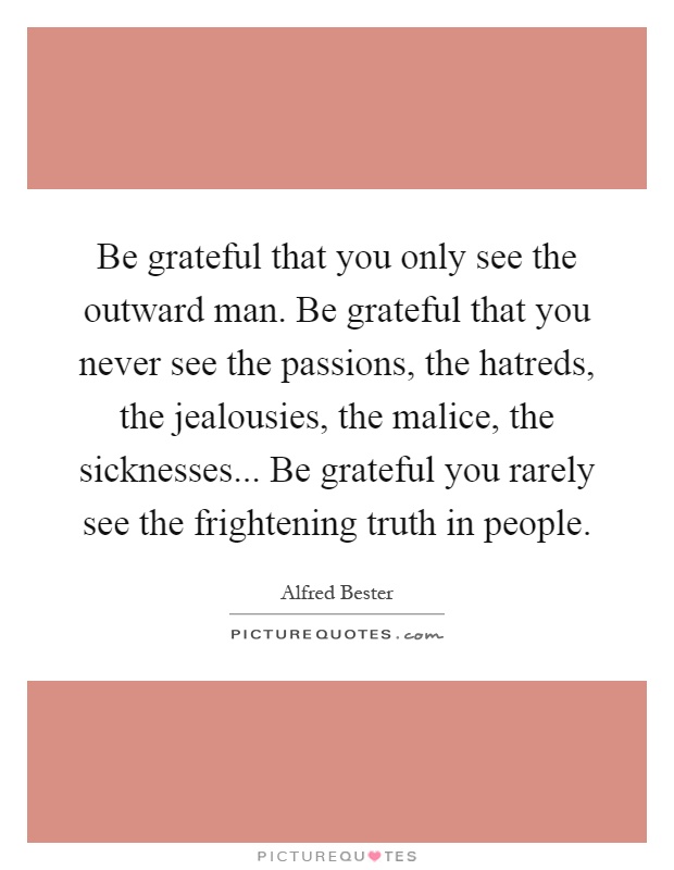 Be grateful that you only see the outward man. Be grateful that you never see the passions, the hatreds, the jealousies, the malice, the sicknesses... Be grateful you rarely see the frightening truth in people Picture Quote #1