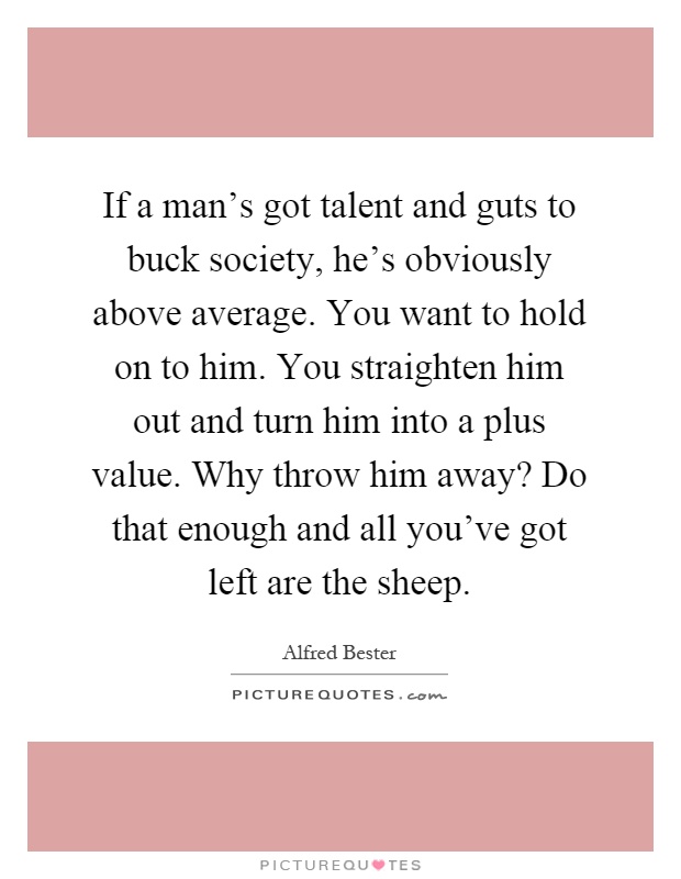 If a man's got talent and guts to buck society, he's obviously above average. You want to hold on to him. You straighten him out and turn him into a plus value. Why throw him away? Do that enough and all you've got left are the sheep Picture Quote #1