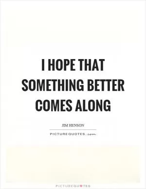 I hope that something better comes along Picture Quote #1
