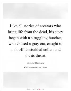 Like all stories of creators who bring life from the dead, his story began with a struggling butcher, who chased a gray cat, caught it, took off its studded collar, and slit its throat Picture Quote #1