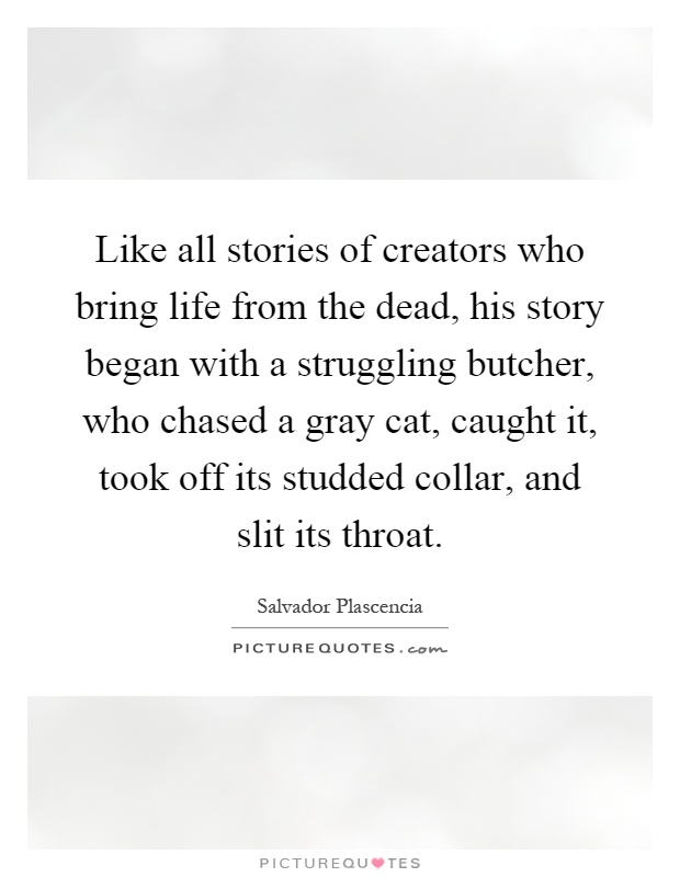 Like all stories of creators who bring life from the dead, his story began with a struggling butcher, who chased a gray cat, caught it, took off its studded collar, and slit its throat Picture Quote #1