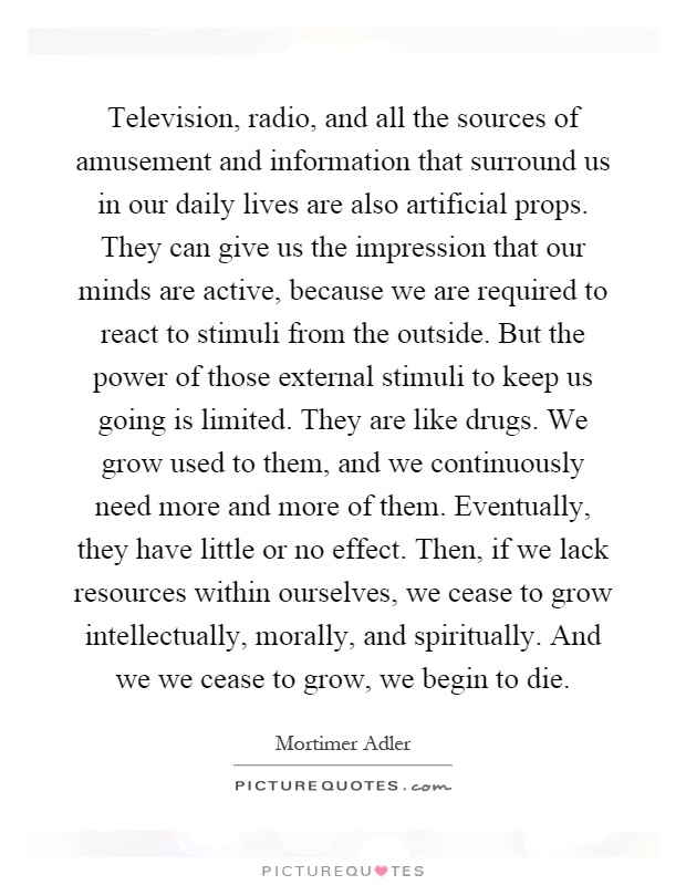 Television, radio, and all the sources of amusement and information that surround us in our daily lives are also artificial props. They can give us the impression that our minds are active, because we are required to react to stimuli from the outside. But the power of those external stimuli to keep us going is limited. They are like drugs. We grow used to them, and we continuously need more and more of them. Eventually, they have little or no effect. Then, if we lack resources within ourselves, we cease to grow intellectually, morally, and spiritually. And we we cease to grow, we begin to die Picture Quote #1