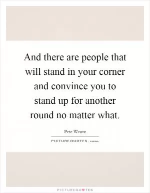 And there are people that will stand in your corner and convince you to stand up for another round no matter what Picture Quote #1