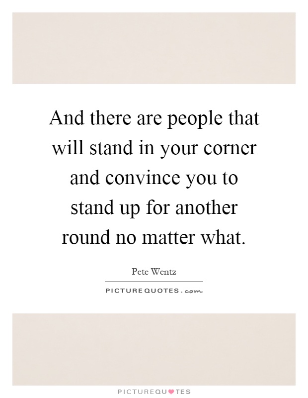 And there are people that will stand in your corner and convince you to stand up for another round no matter what Picture Quote #1