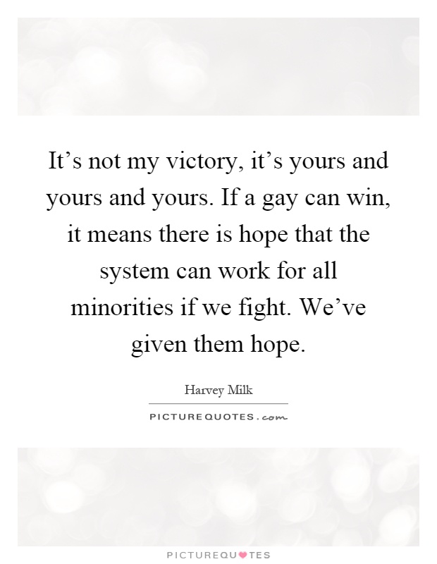 It's not my victory, it's yours and yours and yours. If a gay can win, it means there is hope that the system can work for all minorities if we fight. We've given them hope Picture Quote #1