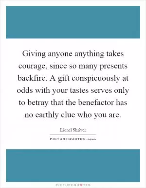 Giving anyone anything takes courage, since so many presents backfire. A gift conspicuously at odds with your tastes serves only to betray that the benefactor has no earthly clue who you are Picture Quote #1
