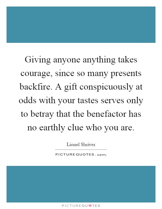 Giving anyone anything takes courage, since so many presents backfire. A gift conspicuously at odds with your tastes serves only to betray that the benefactor has no earthly clue who you are Picture Quote #1