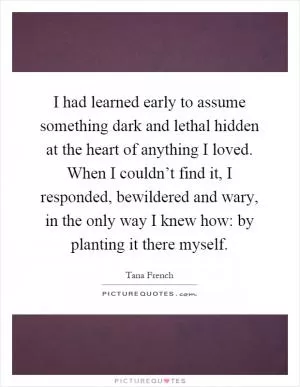I had learned early to assume something dark and lethal hidden at the heart of anything I loved. When I couldn’t find it, I responded, bewildered and wary, in the only way I knew how: by planting it there myself Picture Quote #1