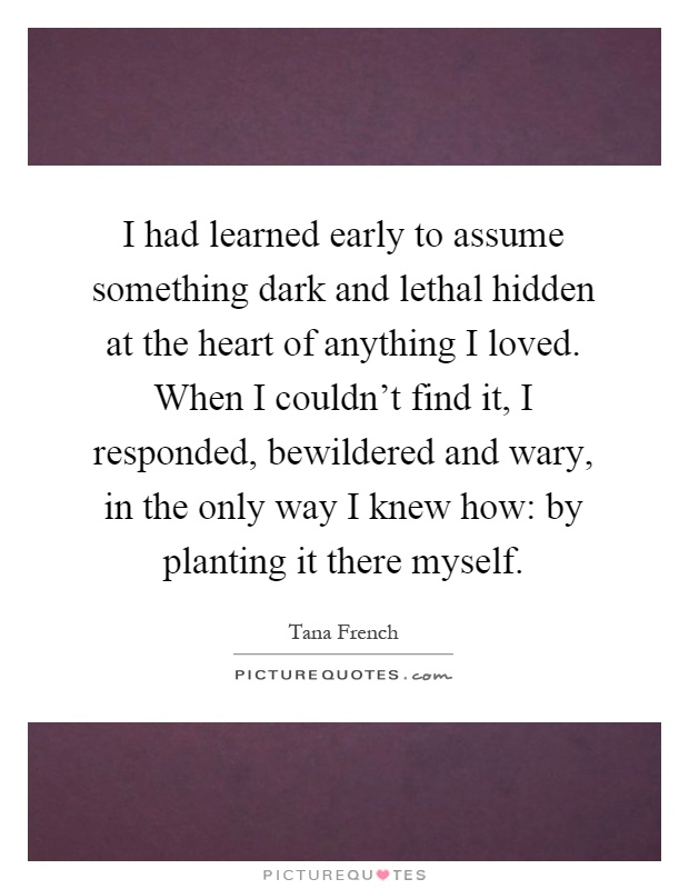 I had learned early to assume something dark and lethal hidden at the heart of anything I loved. When I couldn't find it, I responded, bewildered and wary, in the only way I knew how: by planting it there myself Picture Quote #1