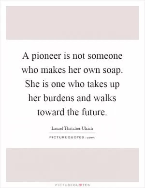 A pioneer is not someone who makes her own soap. She is one who takes up her burdens and walks toward the future Picture Quote #1