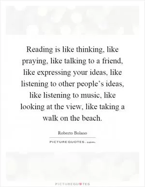 Reading is like thinking, like praying, like talking to a friend, like expressing your ideas, like listening to other people’s ideas, like listening to music, like looking at the view, like taking a walk on the beach Picture Quote #1