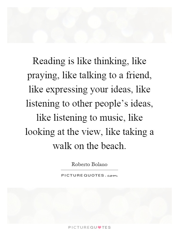 Reading is like thinking, like praying, like talking to a friend, like expressing your ideas, like listening to other people's ideas, like listening to music, like looking at the view, like taking a walk on the beach Picture Quote #1