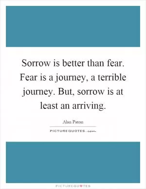 Sorrow is better than fear. Fear is a journey, a terrible journey. But, sorrow is at least an arriving Picture Quote #1