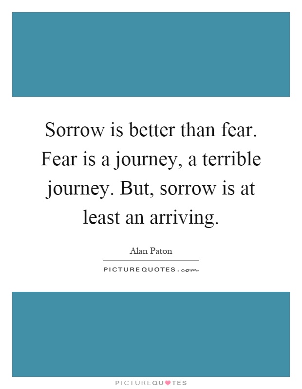 Sorrow is better than fear. Fear is a journey, a terrible journey. But, sorrow is at least an arriving Picture Quote #1