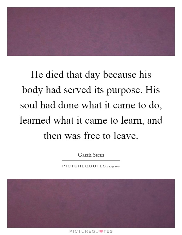 He died that day because his body had served its purpose. His soul had done what it came to do, learned what it came to learn, and then was free to leave Picture Quote #1