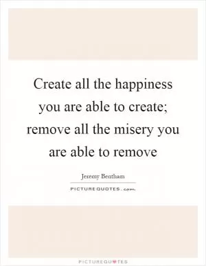 Create all the happiness you are able to create; remove all the misery you are able to remove Picture Quote #1