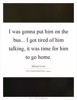 I was gonna put him on the bus... I got tired of him talking, it was time for him to go home Picture Quote #1