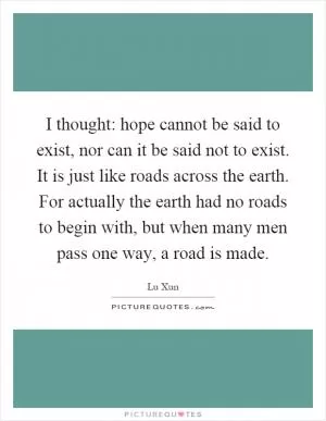 I thought: hope cannot be said to exist, nor can it be said not to exist. It is just like roads across the earth. For actually the earth had no roads to begin with, but when many men pass one way, a road is made Picture Quote #1