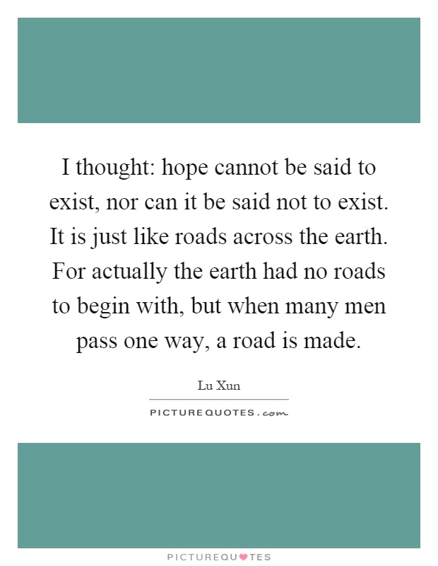 I thought: hope cannot be said to exist, nor can it be said not to exist. It is just like roads across the earth. For actually the earth had no roads to begin with, but when many men pass one way, a road is made Picture Quote #1