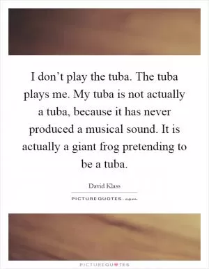 I don’t play the tuba. The tuba plays me. My tuba is not actually a tuba, because it has never produced a musical sound. It is actually a giant frog pretending to be a tuba Picture Quote #1