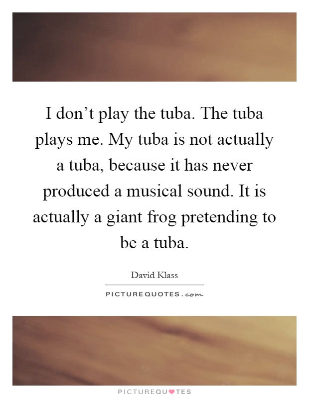 I don't play the tuba. The tuba plays me. My tuba is not actually a tuba, because it has never produced a musical sound. It is actually a giant frog pretending to be a tuba Picture Quote #1