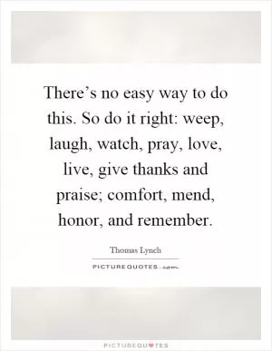 There’s no easy way to do this. So do it right: weep, laugh, watch, pray, love, live, give thanks and praise; comfort, mend, honor, and remember Picture Quote #1