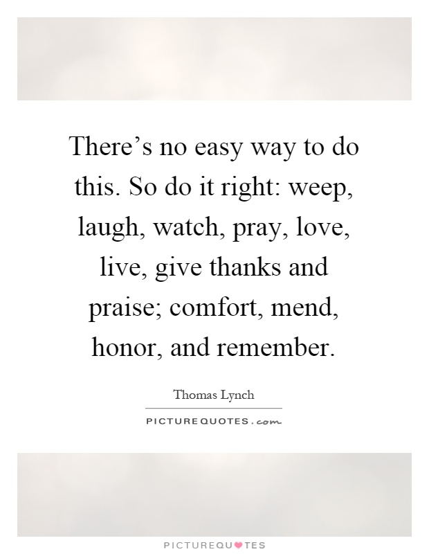 There's no easy way to do this. So do it right: weep, laugh, watch, pray, love, live, give thanks and praise; comfort, mend, honor, and remember Picture Quote #1