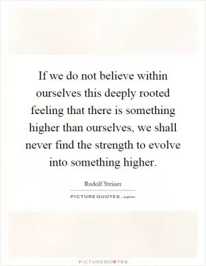 If we do not believe within ourselves this deeply rooted feeling that there is something higher than ourselves, we shall never find the strength to evolve into something higher Picture Quote #1