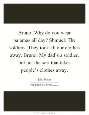 Bruno: Why do you wear pajamas all day? Shmuel: The soldiers. They took all our clothes away. Bruno: My dad’s a soldier, but not the sort that takes people’s clothes away Picture Quote #1