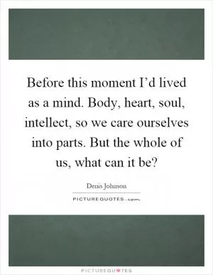 Before this moment I’d lived as a mind. Body, heart, soul, intellect, so we care ourselves into parts. But the whole of us, what can it be? Picture Quote #1
