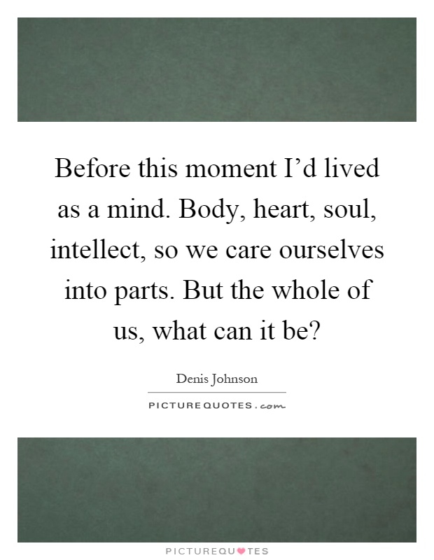 Before this moment I'd lived as a mind. Body, heart, soul, intellect, so we care ourselves into parts. But the whole of us, what can it be? Picture Quote #1