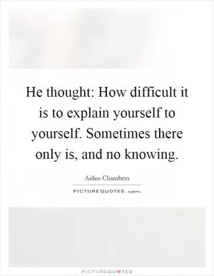 He thought: How difficult it is to explain yourself to yourself. Sometimes there only is, and no knowing Picture Quote #1