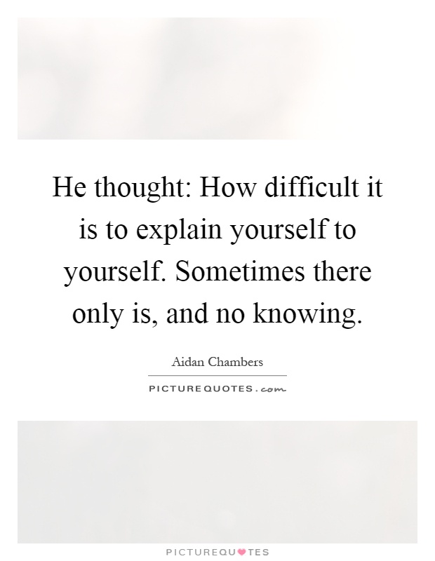 He thought: How difficult it is to explain yourself to yourself. Sometimes there only is, and no knowing Picture Quote #1