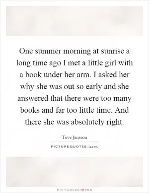 One summer morning at sunrise a long time ago I met a little girl with a book under her arm. I asked her why she was out so early and she answered that there were too many books and far too little time. And there she was absolutely right Picture Quote #1