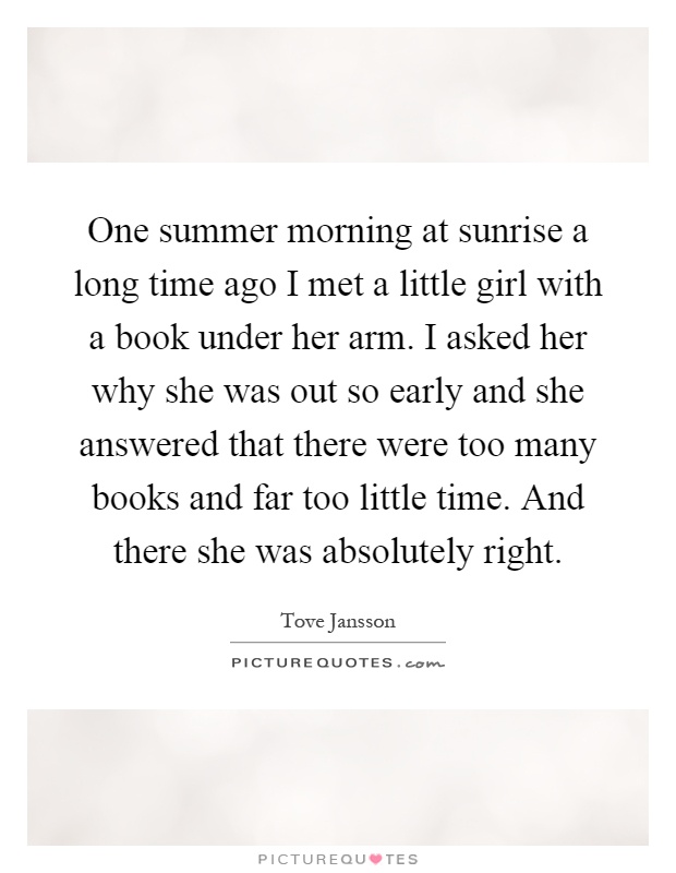 One summer morning at sunrise a long time ago I met a little girl with a book under her arm. I asked her why she was out so early and she answered that there were too many books and far too little time. And there she was absolutely right Picture Quote #1