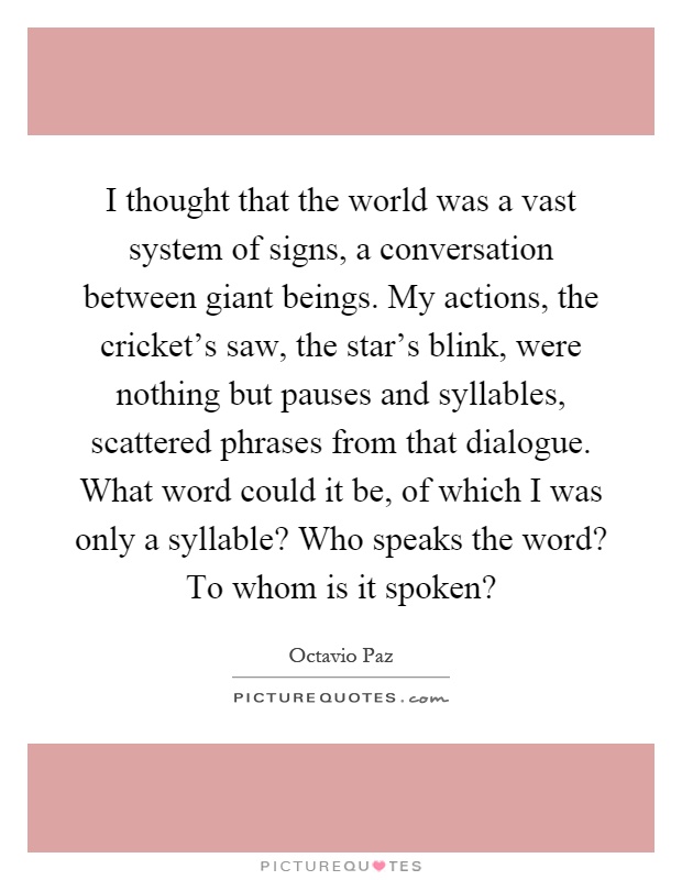 I thought that the world was a vast system of signs, a conversation between giant beings. My actions, the cricket's saw, the star's blink, were nothing but pauses and syllables, scattered phrases from that dialogue. What word could it be, of which I was only a syllable? Who speaks the word? To whom is it spoken? Picture Quote #1