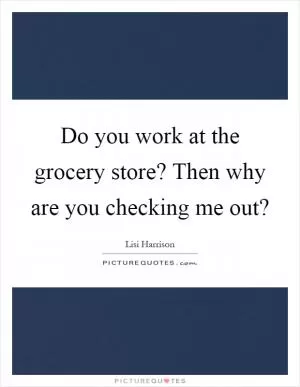Do you work at the grocery store? Then why are you checking me out? Picture Quote #1