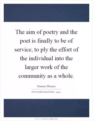The aim of poetry and the poet is finally to be of service, to ply the effort of the individual into the larger work of the community as a whole Picture Quote #1